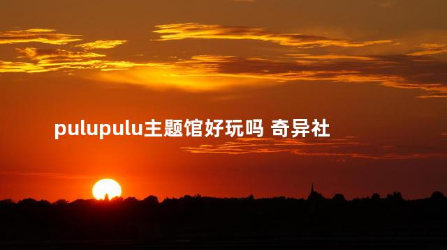 pulupulu主题馆好玩吗 奇异社沉浸式体验馆